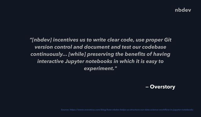“[nbdev] incentives us to write clear code, use proper Git
version control and document and test our codebase
continuously... [while] preserving the bene
fi
ts of having
interactive Jupyter notebooks in which it is easy to
experiment."
Source: https://www.overstory.com/blog/how-nbdev-helps-us-structure-our-data-science-work
fl
ow-in-jupyter-notebooks
nbdev
— Overstory
