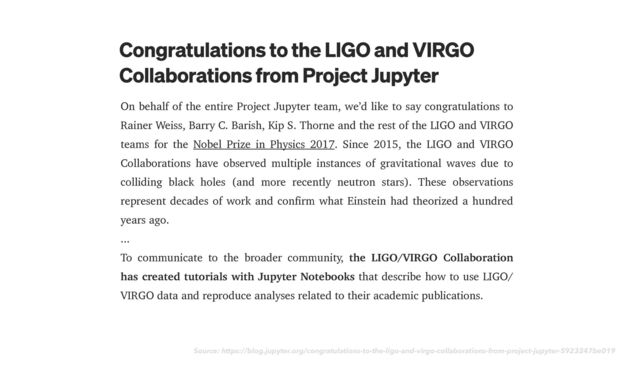 Source: https://blog.jupyter.org/congratulations-to-the-ligo-and-virgo-collaborations-from-project-jupyter-5923247be019
On behalf of the entire Project Jupyter team, we’d like to say congratulations to
Rainer Weiss, Barry C. Barish, Kip S. Thorne and the rest of the LIGO and VIRGO
teams for the Nobel Prize in Physics 2017. Since 2015, the LIGO and VIRGO
Collaborations have observed multiple instances of gravitational waves due to
colliding black holes (and more recently neutron stars). These observations
represent decades of work and confirm what Einstein had theorized a hundred
years ago.


...


To communicate to the broader community, the LIGO/VIRGO Collaboration
has created tutorials with Jupyter Notebooks that describe how to use LIGO/
VIRGO data and reproduce analyses related to their academic publications.
