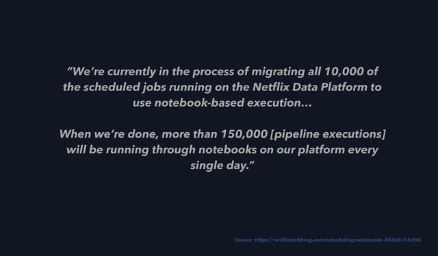 “We’re currently in the process of migrating all 10,000 of
the scheduled jobs running on the Net
fl
ix Data Platform to
use notebook-based execution…
 
When we’re done, more than 150,000 [pipeline executions]
will be running through notebooks on our platform every
single day.”
Source: https://net
fl
ixtechblog.com/scheduling-notebooks-348e6c14cfd6
