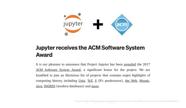 Source: https://blog.jupyter.org/jupyter-receives-the-acm-software-system-award-d433b0dfe3a2
It is our pleasure to announce that Project Jupyter has been awarded the 2017
ACM Software System Award, a significant honor for the project. We are
humbled to join an illustrious list of projects that contains major highlights of
computing history, including Unix, TeX, S (R’s predecessor), the Web, Mosaic,
Java, INGRES (modern databases) and more.
