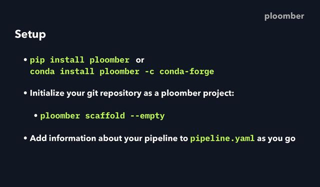 Setup
• pip install ploomber or
 
conda install ploomber -c conda-forge
• Initialize your git repository as a ploomber project:
• ploomber scaffold --empty
• Add information about your pipeline to pipeline.yaml as you go
ploomber
