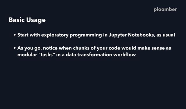 Basic Usage
• Start with exploratory programming in Jupyter Notebooks, as usual
• As you go, notice when chunks of your code would make sense as
modular "tasks" in a data transformation work
fl
ow
ploomber
