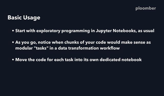 Basic Usage
• Start with exploratory programming in Jupyter Notebooks, as usual
• As you go, notice when chunks of your code would make sense as
modular "tasks" in a data transformation work
fl
ow
• Move the code for each task into its own dedicated notebook
ploomber
