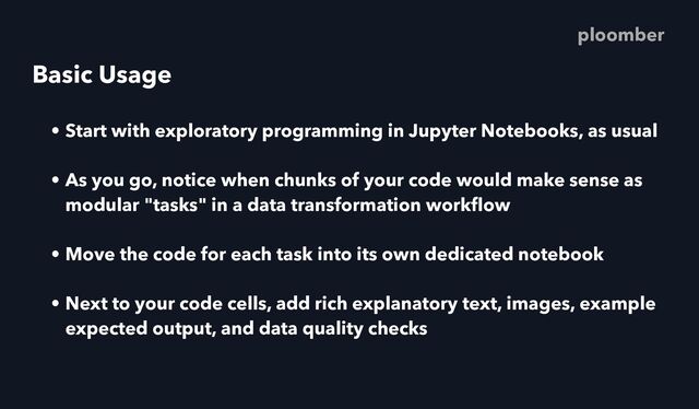 Basic Usage
• Start with exploratory programming in Jupyter Notebooks, as usual
• As you go, notice when chunks of your code would make sense as
modular "tasks" in a data transformation work
fl
ow
• Move the code for each task into its own dedicated notebook
• Next to your code cells, add rich explanatory text, images, example
expected output, and data quality checks
ploomber
