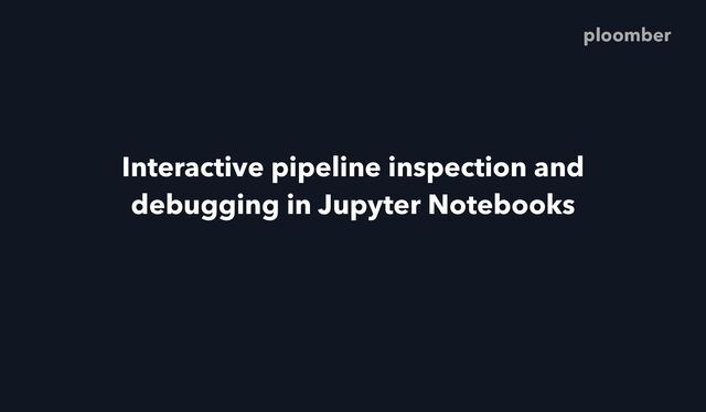 Interactive pipeline inspection and
debugging in Jupyter Notebooks
ploomber
