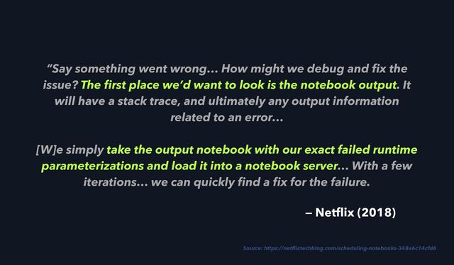 “Say something went wrong… How might we debug and
fi
x the
issue? The
fi
rst place we’d want to look is the notebook output. It
will have a stack trace, and ultimately any output information
related to an error…
 
[W]e simply take the output notebook with our exact failed runtime
parameterizations and load it into a notebook server… With a few
iterations… we can quickly
fi
nd a
fi
x for the failure.
Source: https://net
fl
ixtechblog.com/scheduling-notebooks-348e6c14cfd6
— Net
fl
ix (2018)

