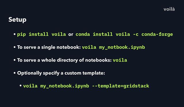 Setup
• pip install voila or conda install voila -c conda-forge
• To serve a single notebook: voila my_notbook.ipynb
• To serve a whole directory of notebooks: voila
• Optionally specify a custom template:
• voila my_notebook.ipynb --template=gridstack
voilà
