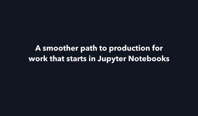 A smoother path to production for
work that starts in Jupyter Notebooks
