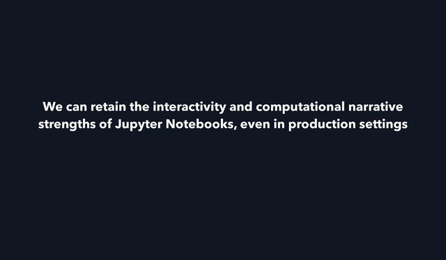 We can retain the interactivity and computational narrative
strengths of Jupyter Notebooks, even in production settings
