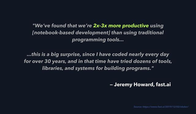 "We’ve found that we’re 2x-3x more productive using
[notebook-based development] than using traditional
programming tools...
...this is a big surprise, since I have coded nearly every day
for over 30 years, and in that time have tried dozens of tools,
libraries, and systems for building programs."
Source: https://www.fast.ai/2019/12/02/nbdev/
— Jeremy Howard, fast.ai
