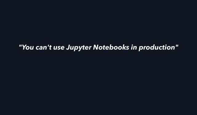 "You can't use Jupyter Notebooks in production"
