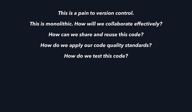 This is a pain to version control.
This is monolithic. How will we collaborate effectively?
How can we share and reuse this code?
How do we apply our code quality standards?
How do we test this code?
