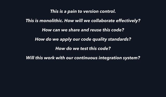 This is a pain to version control.
This is monolithic. How will we collaborate effectively?
How can we share and reuse this code?
How do we apply our code quality standards?
How do we test this code?
Will this work with our continuous integration system?
