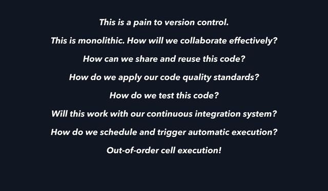 This is a pain to version control.
This is monolithic. How will we collaborate effectively?
How can we share and reuse this code?
How do we apply our code quality standards?
How do we test this code?
Will this work with our continuous integration system?
How do we schedule and trigger automatic execution?
Out-of-order cell execution!
