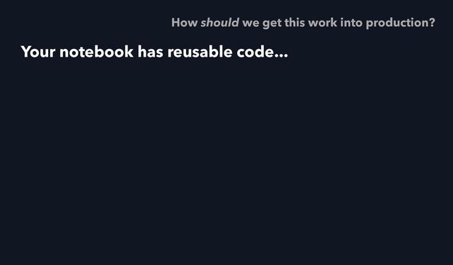 Your notebook has reusable code...
How should we get this work into production?
