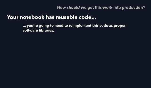 Your notebook has reusable code...
... you're going to need to reimplement this code as proper
software libraries,
How should we get this work into production?

