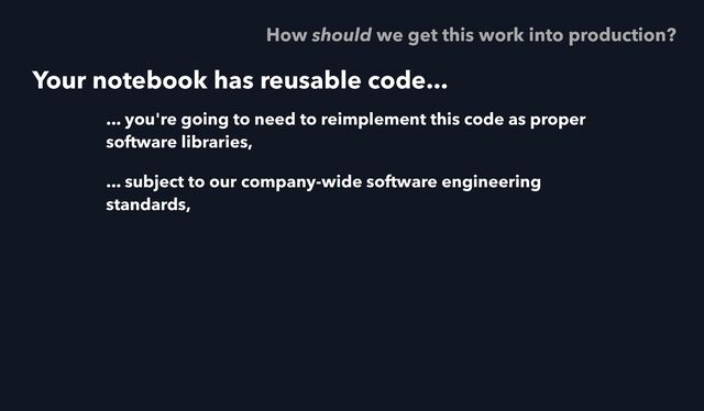 Your notebook has reusable code...
... you're going to need to reimplement this code as proper
software libraries,
... subject to our company-wide software engineering
standards,
How should we get this work into production?
