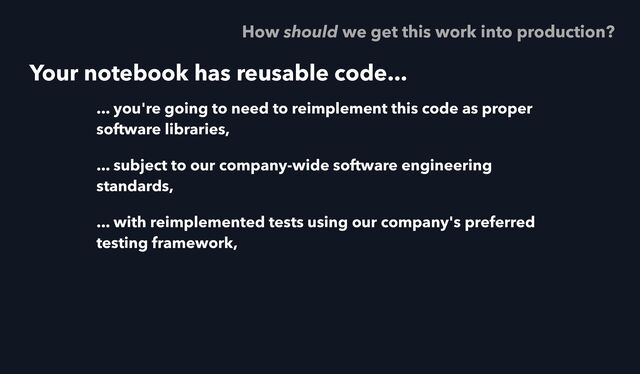 Your notebook has reusable code...
... you're going to need to reimplement this code as proper
software libraries,
... subject to our company-wide software engineering
standards,
... with reimplemented tests using our company's preferred
testing framework,
How should we get this work into production?
