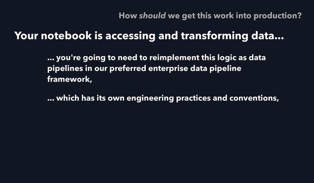 Your notebook is accessing and transforming data...
... you're going to need to reimplement this logic as data
pipelines in our preferred enterprise data pipeline
framework,
... which has its own engineering practices and conventions,
How should we get this work into production?
