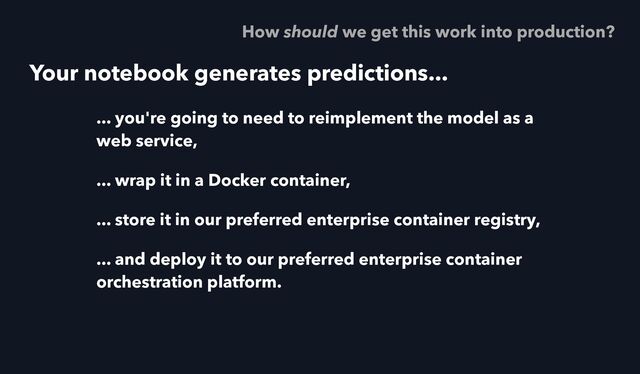 Your notebook generates predictions...
... you're going to need to reimplement the model as a
web service,
... wrap it in a Docker container,
... store it in our preferred enterprise container registry,
... and deploy it to our preferred enterprise container
orchestration platform.
How should we get this work into production?
