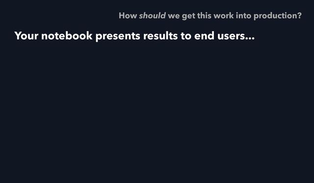 Your notebook presents results to end users...
How should we get this work into production?
