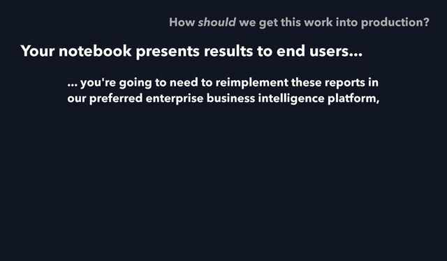 Your notebook presents results to end users...
... you're going to need to reimplement these reports in
our preferred enterprise business intelligence platform,
How should we get this work into production?
