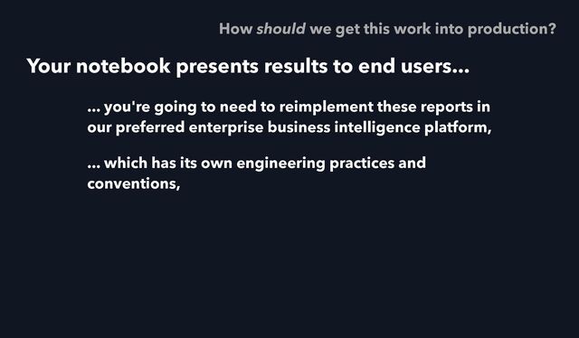 Your notebook presents results to end users...
... you're going to need to reimplement these reports in
our preferred enterprise business intelligence platform,
... which has its own engineering practices and
conventions,
How should we get this work into production?

