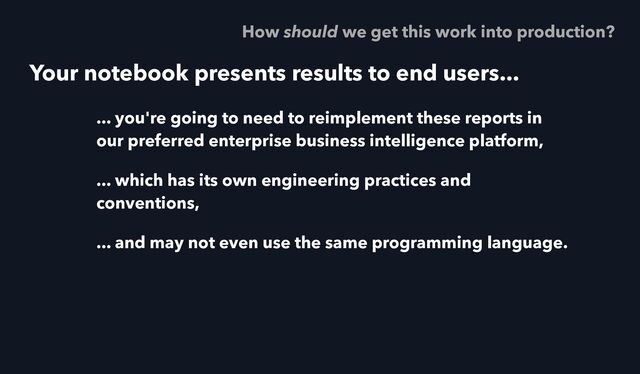 Your notebook presents results to end users...
... you're going to need to reimplement these reports in
our preferred enterprise business intelligence platform,
... which has its own engineering practices and
conventions,
... and may not even use the same programming language.
How should we get this work into production?
