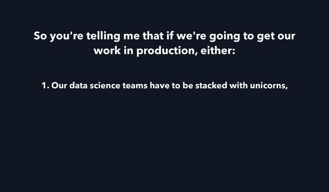 So you're telling me that if we're going to get our
work in production, either:
1. Our data science teams have to be stacked with unicorns,
