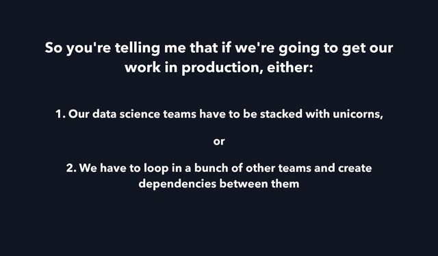 So you're telling me that if we're going to get our
work in production, either:
1. Our data science teams have to be stacked with unicorns,
or
2. We have to loop in a bunch of other teams and create
dependencies between them
