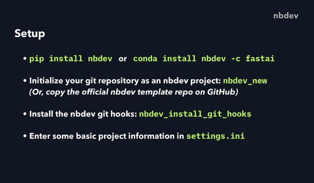 Setup
• pip install nbdev or conda install nbdev -c fastai
• Initialize your git repository as an nbdev project: nbdev_new
 
(Or, copy the of
fi
cial nbdev template repo on GitHub)
• Install the nbdev git hooks: nbdev_install_git_hooks
• Enter some basic project information in settings.ini
nbdev
