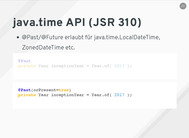 java.time API (JSR 310)
@Past/@Future erlaubt für java.time.LocalDateTime,
ZonedDateTime etc.
@Past
private Year inceptionYear = Year.of( 2017 );
@Past(orPresent=true)
private Year inceptionYear = Year.of( 2017 );
23
