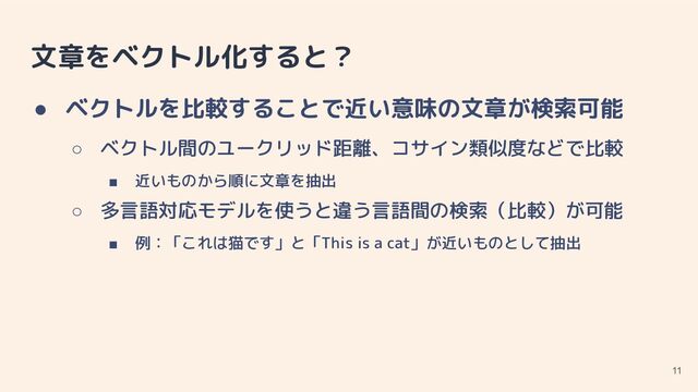 文章をベクトル化すると？
● ベクトルを比較することで近い意味の文章が検索可能
○ ベクトル間のユークリッド距離、コサイン類似度などで比較
■ 近いものから順に文章を抽出
○ 多言語対応モデルを使うと違う言語間の検索（比較）が可能
■ 例：「これは猫です」と「This is a cat」が近いものとして抽出
11
