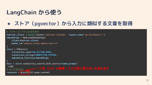 LangChain から使う
● ストア（pgvector）から入力に類似する文章を取得
13
# ベクターストアから応答を取得
bedrock_client = boto3.client('bedrock-runtime', region_name="ap-northeast-1")
embeddings = BedrockEmbeddings(
client=bedrock_client,
model_id="amazon.titan-embed-text-v1"
)
store = PGVector(
collection_name=COLLECTION_NAME,
connection_string=CONNECTION_STRING,
embedding_function=embeddings,
)
docs = store.similarity_search_with_score(trimed_prompt)
（中略）
# 近い文章を返す
response = docs[0][0].page_content
1つ目（[0]）の要素＝入力文書に最も近い文章を返す

