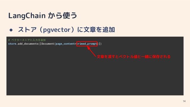 LangChain から使う
● ストア（pgvector）に文章を追加
14
# ベクターストアに入力を追加
store.add_documents([Document(page_content=trimed_prompt)])
文章を渡すとベクトル値と一緒に保存される
