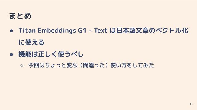 まとめ
● Titan Embeddings G1 - Text は日本語文章のベクトル化
に使える
● 機能は正しく使うべし
○ 今回はちょっと変な（間違った）使い方をしてみた
18
