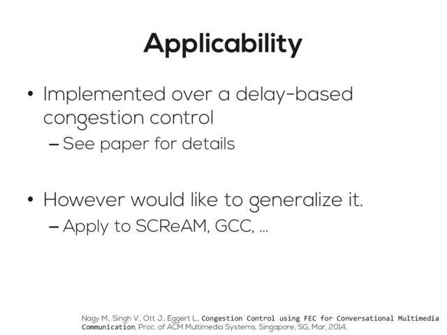 Applicability
•  Implemented over a delay-based
congestion control
– See paper for details
•  However would like to generalize it.
– Apply to SCReAM, GCC, …
Nagy M., Singh V., Ott J., Eggert L., Congestion	  Control	  using	  FEC	  for	  Conversational	  Multimedia	  
Communication, Proc. of ACM Multimedia Systems, Singapore, SG, Mar, 2014,
