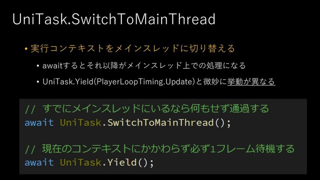 UniTask.SwitchToMainThread
• 実⾏コンテキストをメインスレッドに切り替える
• awaitするとそれ以降がメインスレッド上での処理になる
• UniTask.Yield(PlayerLoopTiming.Update)と微妙に挙動が異なる
