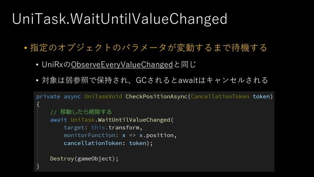 UniTask.WaitUntilValueChanged
• 指定のオブジェクトのパラメータが変動するまで待機する
• UniRxのObserveEveryValueChangedと同じ
• 対象は弱参照で保持され、GCされるとawaitはキャンセルされる
