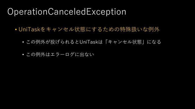 OperationCanceledException
• UniTaskをキャンセル状態にするための特殊扱いな例外
• この例外が投げられるとUniTaskは「キャンセル状態」になる
• この例外はエラーログに出ない
