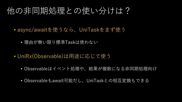 他の⾮同期処理との使い分けは？
• async/awaitを使うなら、UniTaskをまず使う
• 理由が無い限り標準Taskは使わない
• UniRx(Observable)は⽤途に応じて使う
• Observableはイベント処理や、結果が複数になる⾮同期処理向け
• Observableもawait可能だし、UniTaskとの相互変換もできる
