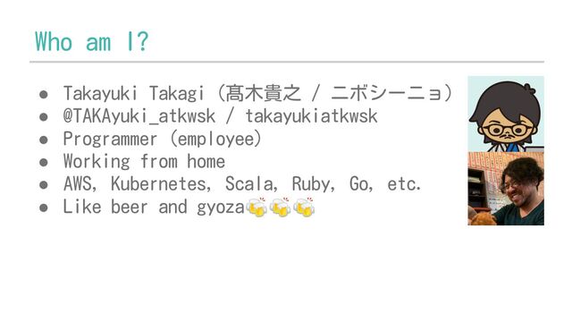 Who am I?
● Takayuki Takagi (髙木貴之 / ニボシーニョ)
● @TAKAyuki_atkwsk / takayukiatkwsk
● Programmer (employee)
● Working from home
● AWS, Kubernetes, Scala, Ruby, Go, etc.
● Like beer and gyoza🍻🍻🍻
