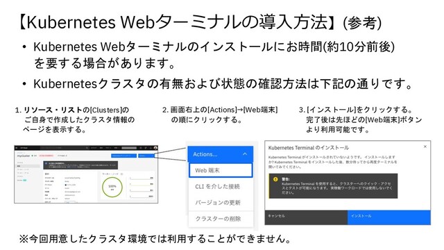 2. 画面右上の[Actions]→[Web端末]
の順にクリックする。
3. [インストール]をクリックする。
完了後は先ほどの[Web端末]ボタン
より利用可能です。
【Kubernetes Webターミナルの導⼊⽅法】(参考)
• Kubernetes Webターミナルのインストールにお時間(約10分前後)
を要する場合があります。
• Kubernetesクラスタの有無および状態の確認方法は下記の通りです。
1. リソース・リストの[Clusters]の
ご自身で作成したクラスタ情報の
ページを表示する。
※今回用意したクラスタ環境では利用することができません。

