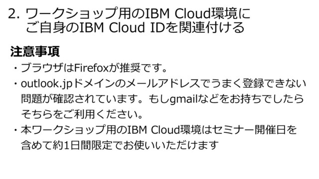 2. ワークショップ⽤のIBM Cloud環境に
ご⾃⾝のIBM Cloud IDを関連付ける
注意事項
・ブラウザはFirefoxが推奨です。
・outlook.jpドメインのメールアドレスでうまく登録できない
問題が確認されています。もしgmailなどをお持ちでしたら
そちらをご利⽤ください。
・本ワークショップ⽤のIBM Cloud環境はセミナー開催⽇を
含めて約1⽇間限定でお使いいただけます
