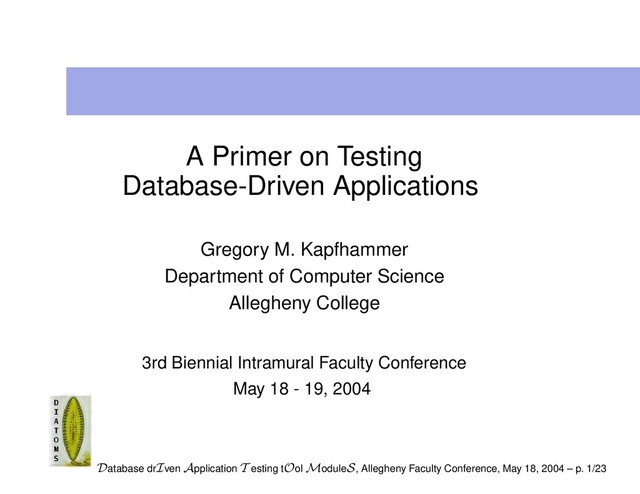 A Primer on Testing
Database-Driven Applications
Gregory M. Kapfhammer
Department of Computer Science
Allegheny College
3rd Biennial Intramural Faculty Conference
May 18 - 19, 2004
Database drIven Application T esting tOol ModuleS, Allegheny Faculty Conference, May 18, 2004 – p. 1/23
