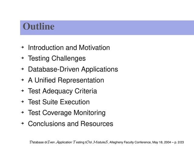 Outline
Introduction and Motivation
Testing Challenges
Database-Driven Applications
A Uniﬁed Representation
Test Adequacy Criteria
Test Suite Execution
Test Coverage Monitoring
Conclusions and Resources
Database drIven Application T esting tOol ModuleS, Allegheny Faculty Conference, May 18, 2004 – p. 2/23
