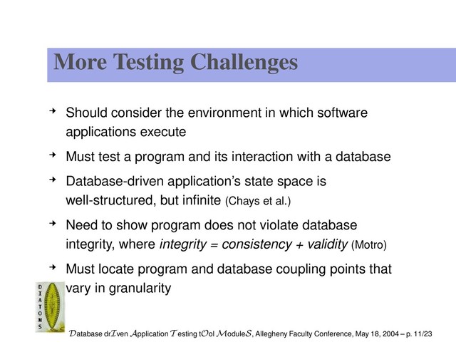 More Testing Challenges
Should consider the environment in which software
applications execute
Must test a program and its interaction with a database
Database-driven application’s state space is
well-structured, but inﬁnite (Chays et al.)
Need to show program does not violate database
integrity, where integrity = consistency + validity (Motro)
Must locate program and database coupling points that
vary in granularity
Database drIven Application T esting tOol ModuleS, Allegheny Faculty Conference, May 18, 2004 – p. 11/23
