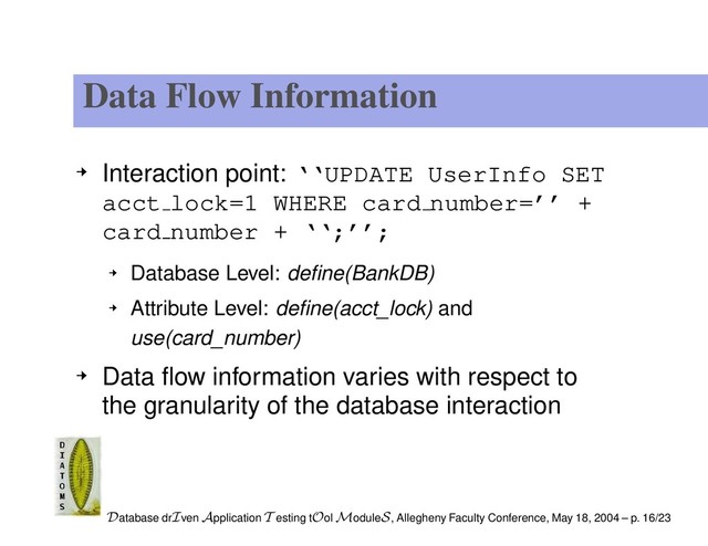 Data Flow Information
Interaction point: ‘‘UPDATE UserInfo SET
acct lock=1 WHERE card number=’’ +
card number + ‘‘;’’;
Database Level: deﬁne(BankDB)
Attribute Level: deﬁne(acct_lock) and
use(card_number)
Data ﬂow information varies with respect to
the granularity of the database interaction
Database drIven Application T esting tOol ModuleS, Allegheny Faculty Conference, May 18, 2004 – p. 16/23

