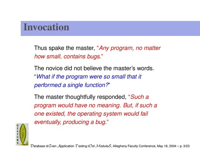 Invocation
Thus spake the master, “Any program, no matter
how small, contains bugs.”
The novice did not believe the master’s words.
“What if the program were so small that it
performed a single function?”
The master thoughtfully responded, “Such a
program would have no meaning. But, if such a
one existed, the operating system would fail
eventually, producing a bug.”
Database drIven Application T esting tOol ModuleS, Allegheny Faculty Conference, May 18, 2004 – p. 3/23
