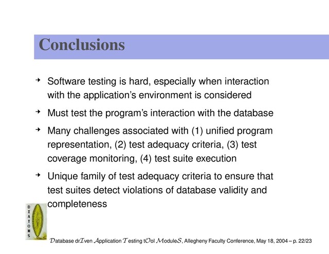 Conclusions
Software testing is hard, especially when interaction
with the application’s environment is considered
Must test the program’s interaction with the database
Many challenges associated with (1) uniﬁed program
representation, (2) test adequacy criteria, (3) test
coverage monitoring, (4) test suite execution
Unique family of test adequacy criteria to ensure that
test suites detect violations of database validity and
completeness
Database drIven Application T esting tOol ModuleS, Allegheny Faculty Conference, May 18, 2004 – p. 22/23
